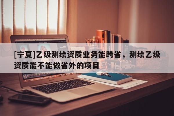 [寧夏]乙級測繪資質(zhì)業(yè)務(wù)能跨省，測繪乙級資質(zhì)能不能做省外的項目