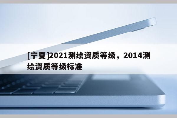 [寧夏]2021測繪資質(zhì)等級，2014測繪資質(zhì)等級標準