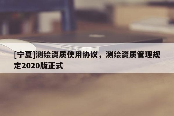 [寧夏]測繪資質(zhì)使用協(xié)議，測繪資質(zhì)管理規(guī)定2020版正式