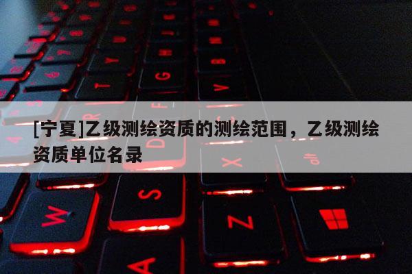 [寧夏]乙級測繪資質的測繪范圍，乙級測繪資質單位名錄