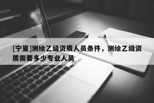 [寧夏]測繪乙級資質人員條件，測繪乙級資質需要多少專業人員