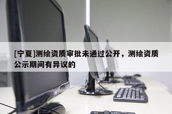 [寧夏]測(cè)繪資質(zhì)審批未通過公開，測(cè)繪資質(zhì)公示期間有異議的