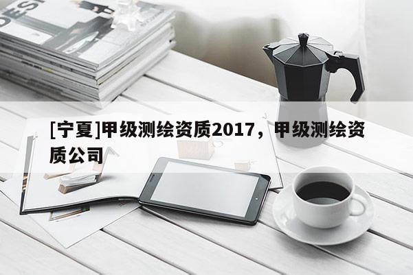 [寧夏]甲級測繪資質2017，甲級測繪資質公司