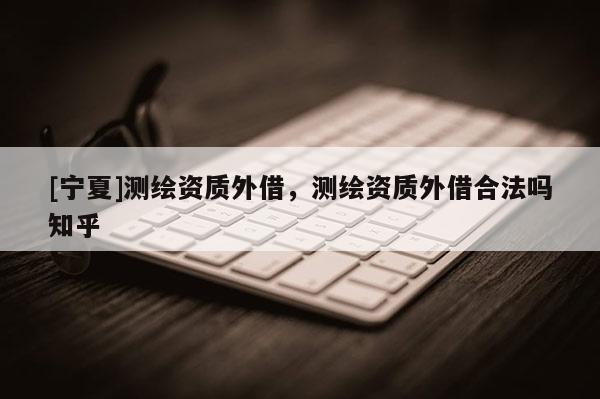 [寧夏]測繪資質外借，測繪資質外借合法嗎知乎