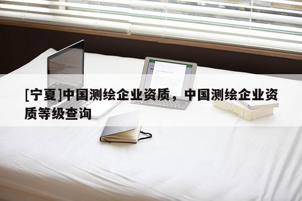[寧夏]中國測繪企業(yè)資質(zhì)，中國測繪企業(yè)資質(zhì)等級查詢