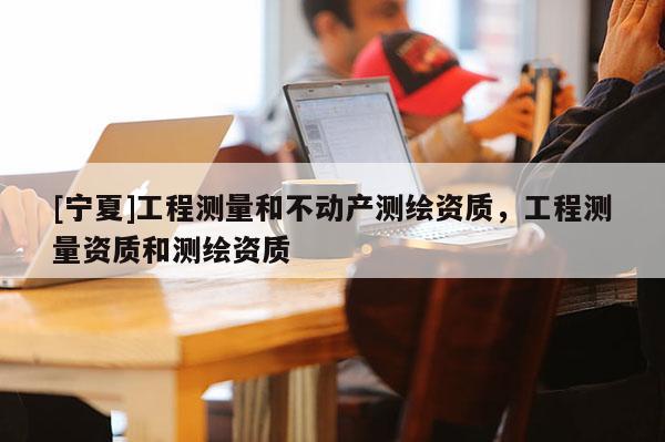 [寧夏]工程測量和不動產測繪資質，工程測量資質和測繪資質