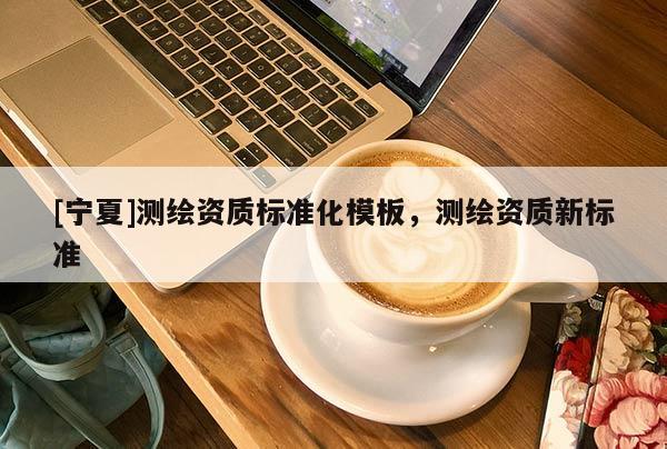 [寧夏]測繪資質(zhì)標(biāo)準(zhǔn)化模板，測繪資質(zhì)新標(biāo)準(zhǔn)