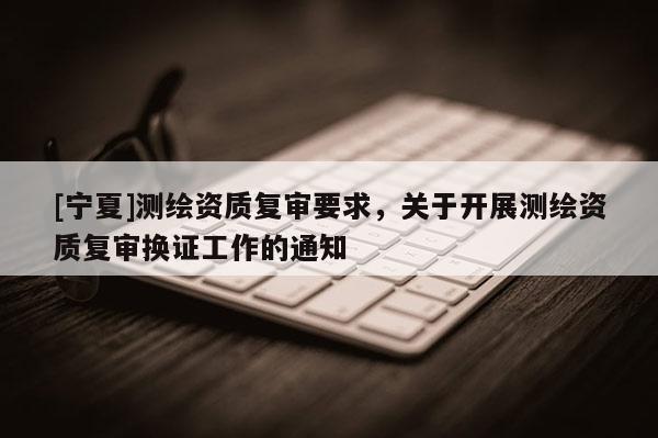 [寧夏]測繪資質復審要求，關于開展測繪資質復審換證工作的通知