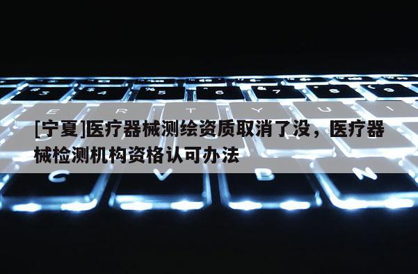 [寧夏]醫療器械測繪資質取消了沒，醫療器械檢測機構資格認可辦法