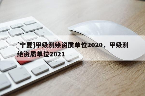 [寧夏]甲級測繪資質(zhì)單位2020，甲級測繪資質(zhì)單位2021