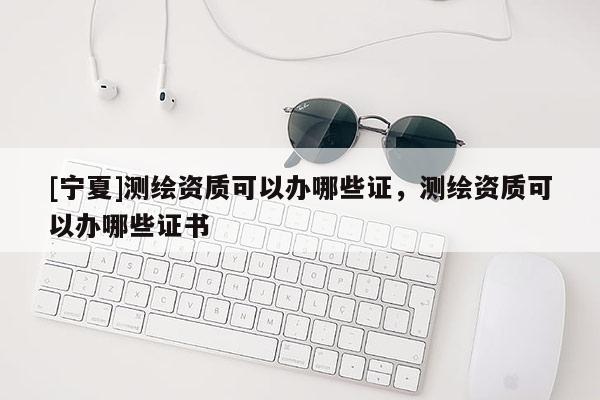 [寧夏]測(cè)繪資質(zhì)可以辦哪些證，測(cè)繪資質(zhì)可以辦哪些證書