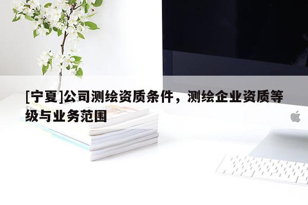 [寧夏]公司測繪資質條件，測繪企業資質等級與業務范圍