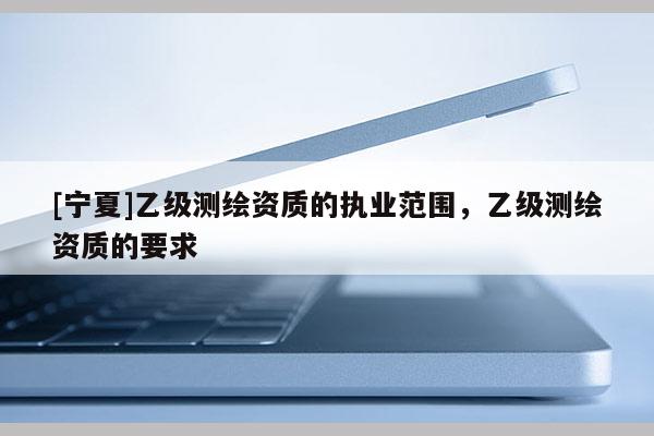 [寧夏]乙級(jí)測(cè)繪資質(zhì)的執(zhí)業(yè)范圍，乙級(jí)測(cè)繪資質(zhì)的要求