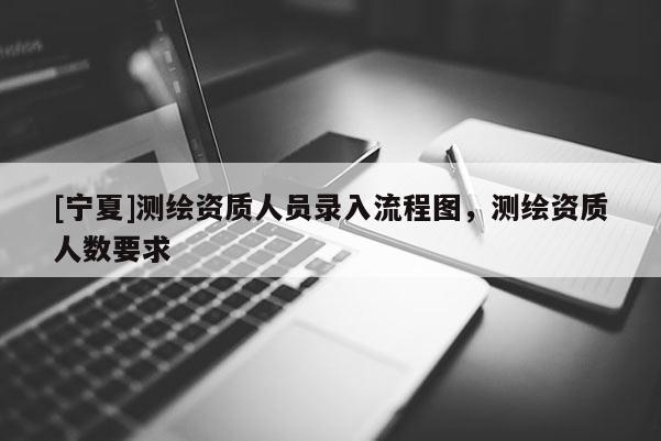 [寧夏]測繪資質(zhì)人員錄入流程圖，測繪資質(zhì)人數(shù)要求