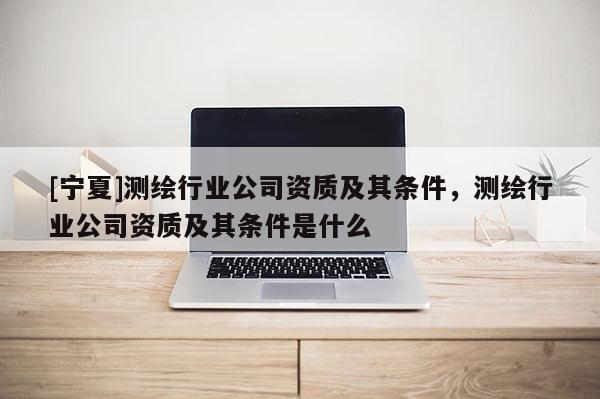 [寧夏]測繪行業公司資質及其條件，測繪行業公司資質及其條件是什么