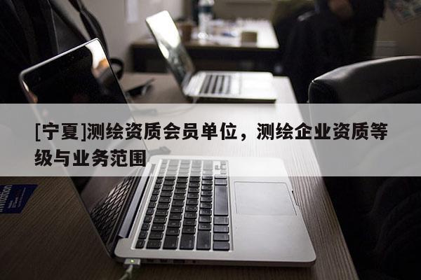 [寧夏]測(cè)繪資質(zhì)會(huì)員單位，測(cè)繪企業(yè)資質(zhì)等級(jí)與業(yè)務(wù)范圍