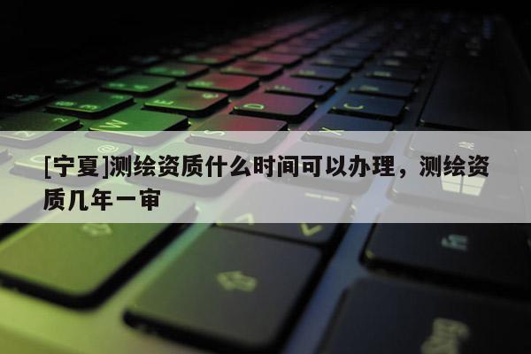 [寧夏]測繪資質(zhì)什么時間可以辦理，測繪資質(zhì)幾年一審