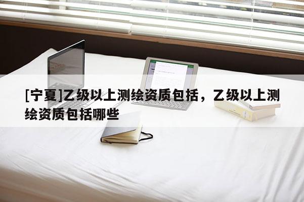 [寧夏]乙級以上測繪資質包括，乙級以上測繪資質包括哪些