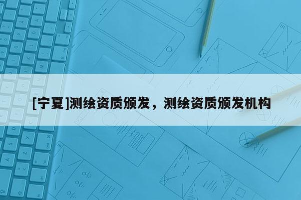[寧夏]測繪資質(zhì)頒發(fā)，測繪資質(zhì)頒發(fā)機構(gòu)