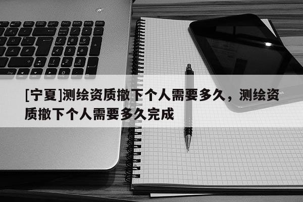 [寧夏]測繪資質撤下個人需要多久，測繪資質撤下個人需要多久完成