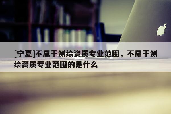 [寧夏]不屬于測(cè)繪資質(zhì)專業(yè)范圍，不屬于測(cè)繪資質(zhì)專業(yè)范圍的是什么