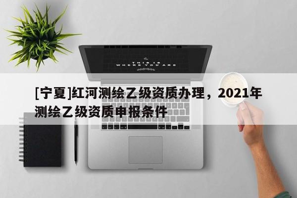 [寧夏]紅河測(cè)繪乙級(jí)資質(zhì)辦理，2021年測(cè)繪乙級(jí)資質(zhì)申報(bào)條件