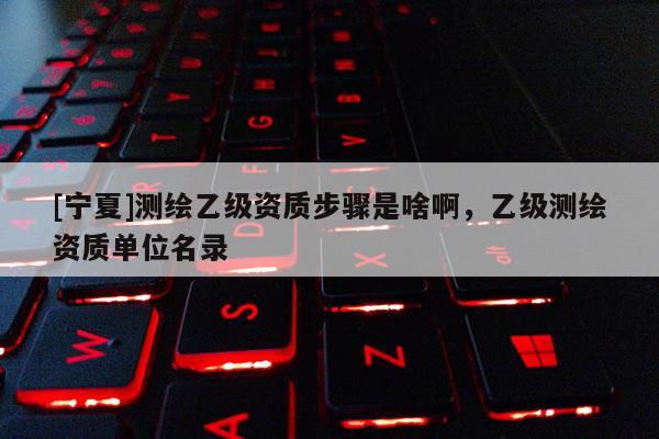 [寧夏]測繪乙級資質步驟是啥啊，乙級測繪資質單位名錄