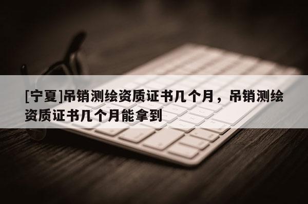 [寧夏]吊銷測繪資質(zhì)證書幾個月，吊銷測繪資質(zhì)證書幾個月能拿到