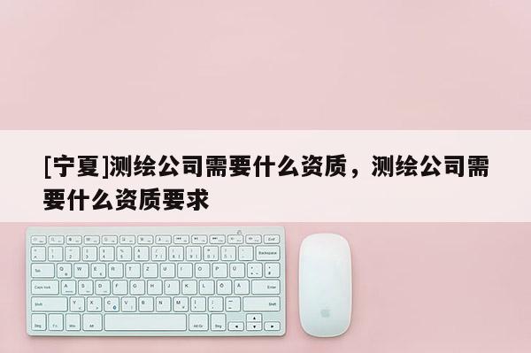 [寧夏]測繪公司需要什么資質，測繪公司需要什么資質要求