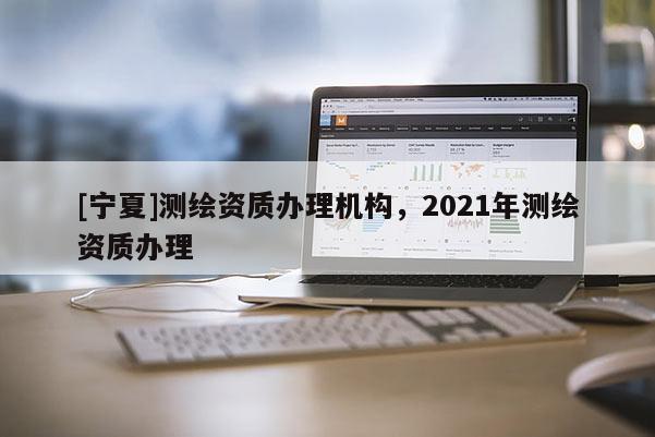 [寧夏]測繪資質辦理機構，2021年測繪資質辦理