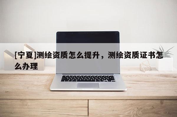 [寧夏]測繪資質怎么提升，測繪資質證書怎么辦理