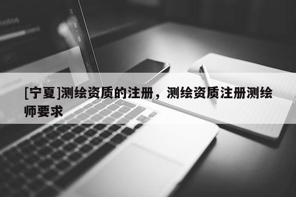 [寧夏]測繪資質(zhì)的注冊，測繪資質(zhì)注冊測繪師要求