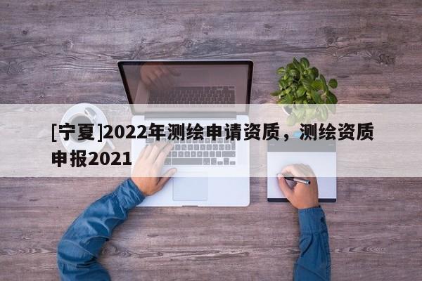 [寧夏]2022年測繪申請資質(zhì)，測繪資質(zhì)申報2021