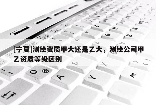 [寧夏]測繪資質甲大還是乙大，測繪公司甲乙資質等級區別