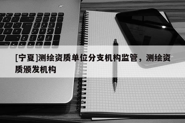 [寧夏]測繪資質單位分支機構監管，測繪資質頒發機構
