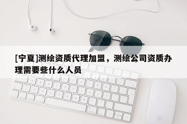 [寧夏]測繪資質代理加盟，測繪公司資質辦理需要些什么人員