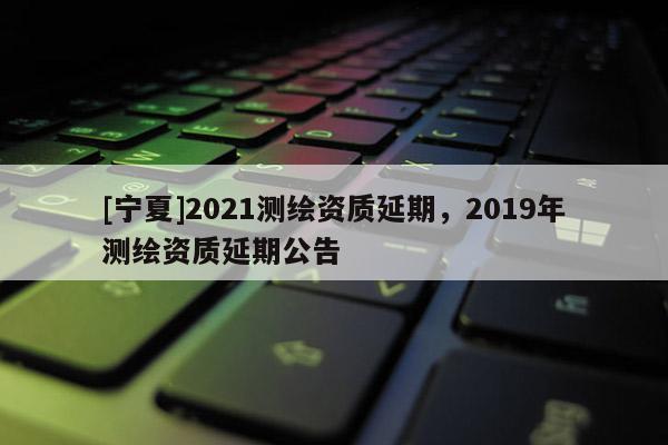 [寧夏]2021測繪資質(zhì)延期，2019年測繪資質(zhì)延期公告