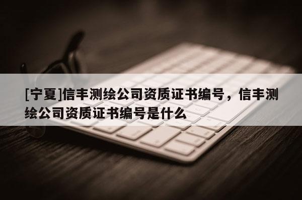 [寧夏]信豐測繪公司資質證書編號，信豐測繪公司資質證書編號是什么