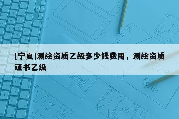 [寧夏]測繪資質乙級多少錢費用，測繪資質證書乙級