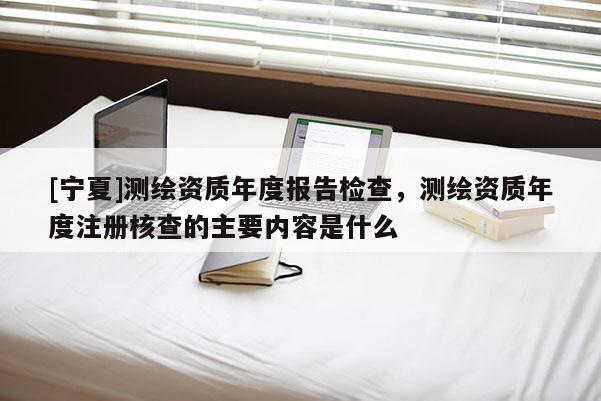 [寧夏]測繪資質(zhì)年度報告檢查，測繪資質(zhì)年度注冊核查的主要內(nèi)容是什么