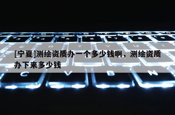 [寧夏]測(cè)繪資質(zhì)辦一個(gè)多少錢啊，測(cè)繪資質(zhì)辦下來多少錢