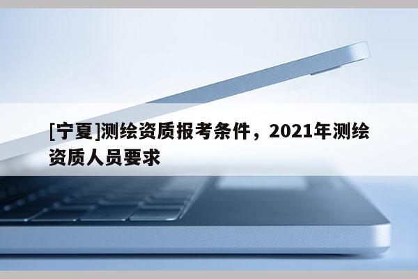 [寧夏]測繪資質報考條件，2021年測繪資質人員要求