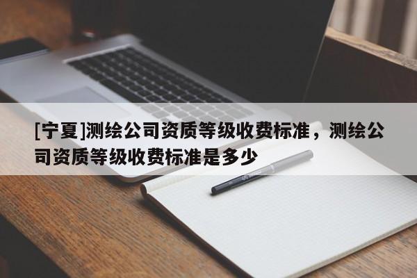 [寧夏]測繪公司資質等級收費標準，測繪公司資質等級收費標準是多少