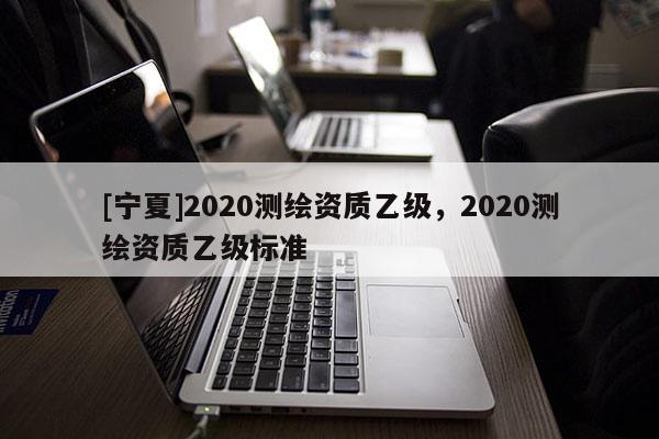 [寧夏]2020測繪資質乙級，2020測繪資質乙級標準