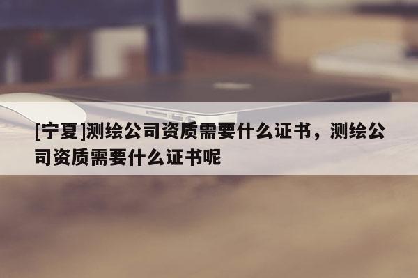 [寧夏]測繪公司資質需要什么證書，測繪公司資質需要什么證書呢