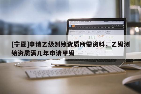 [寧夏]申請乙級測繪資質所需資料，乙級測繪資質滿幾年申請甲級