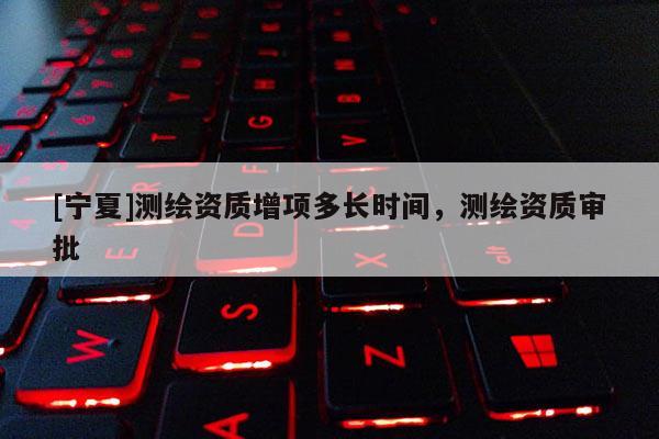 [寧夏]測繪資質增項多長時間，測繪資質審批