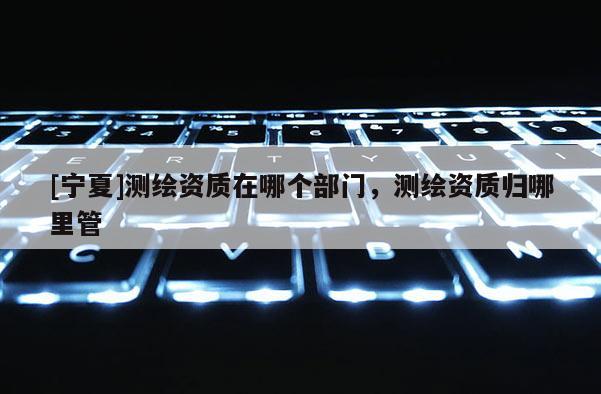 [寧夏]測繪資質(zhì)在哪個(gè)部門，測繪資質(zhì)歸哪里管