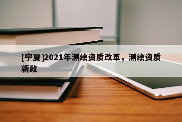 [寧夏]2021年測繪資質(zhì)改革，測繪資質(zhì)新政