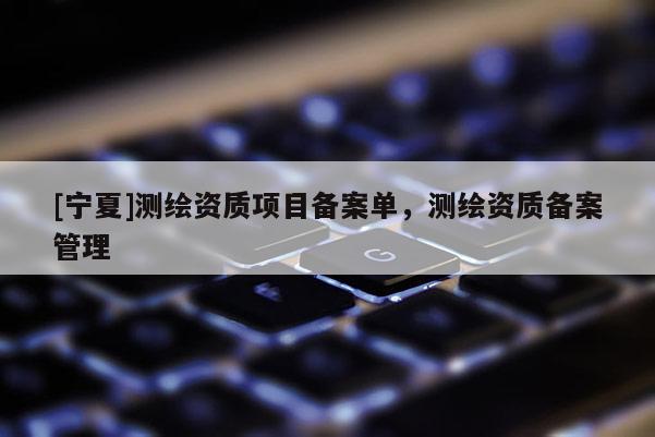 [寧夏]測(cè)繪資質(zhì)項(xiàng)目備案單，測(cè)繪資質(zhì)備案管理